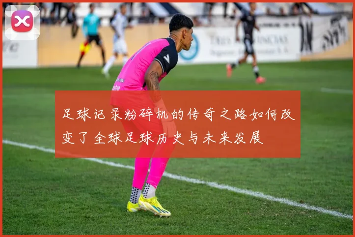 足球记录粉碎机的传奇之路如何改变了全球足球历史与未来发展