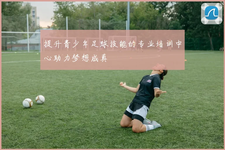提升青少年足球技能的专业培训中心助力梦想成真
