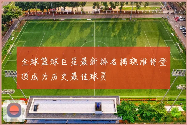 全球篮球巨星最新排名揭晓谁将登顶成为历史最佳球员